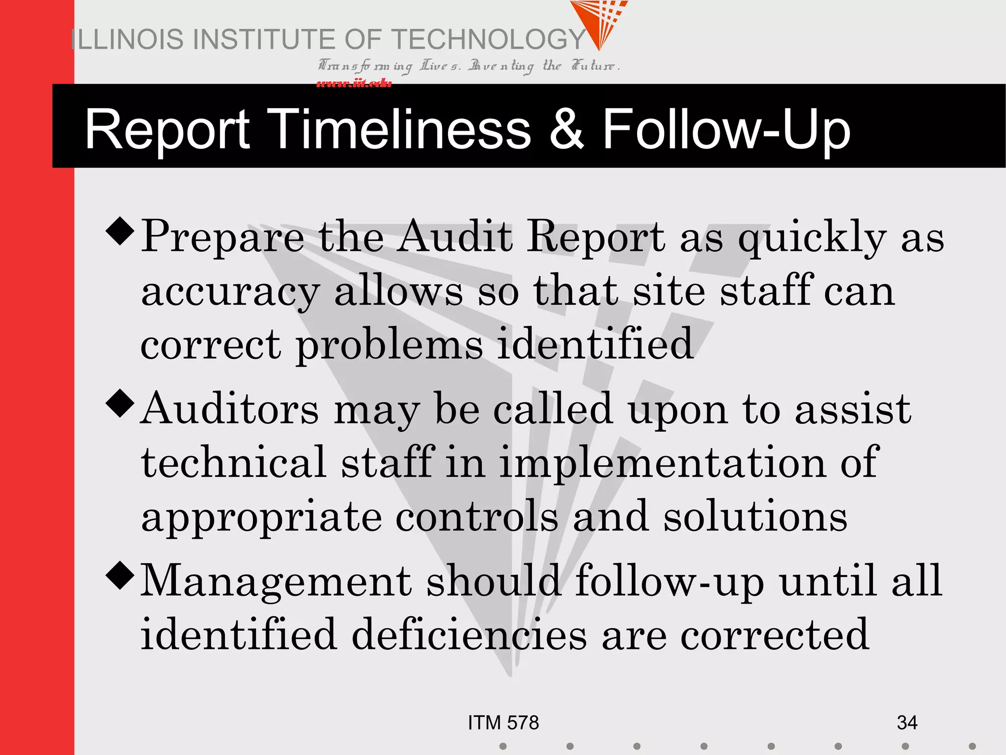 Transfo rm ing Live s. Inve nting the Future .
www.iit.edu
ITM 578 34
ILLINOIS INSTITUTE OF TECHNOLOGY
Report Timeliness & Follow-Up
Prepare the Audit Report as quickly as
accuracy allows so that site staff can
correct problems identified
Auditors may be called upon to assist
technical staff in implementation of
appropriate controls and solutions
Management should follow-up until all
identified deficiencies are corrected
 