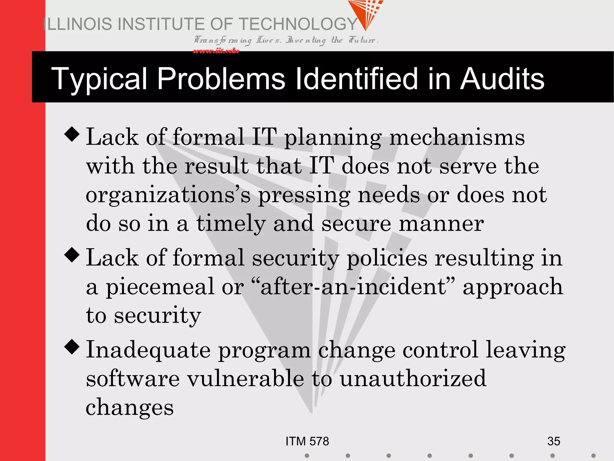 Transfo rm ing Live s. Inve nting the Future .
www.iit.edu
ITM 578 35
ILLINOIS INSTITUTE OF TECHNOLOGY
Typical Problems Identified in Audits
 Lack of formal IT planning mechanisms
with the result that IT does not serve the
organizations’s pressing needs or does not
do so in a timely and secure manner
 Lack of formal security policies resulting in
a piecemeal or “after-an-incident” approach
to security
 Inadequate program change control leaving
software vulnerable to unauthorized
changes
 
