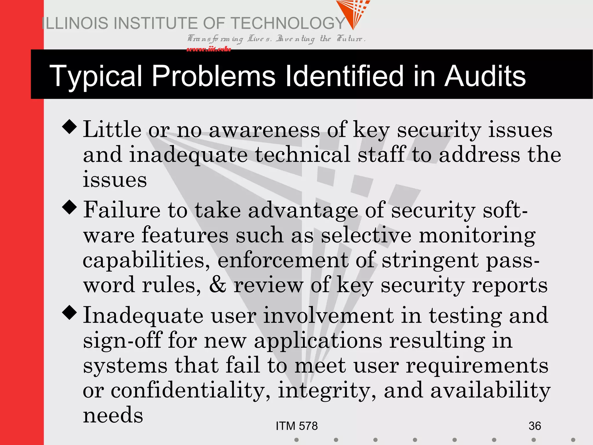 Transfo rm ing Live s. Inve nting the Future .
www.iit.edu
ITM 578 36
ILLINOIS INSTITUTE OF TECHNOLOGY
Typical Problems Identified in Audits
 Little or no awareness of key security issues
and inadequate technical staff to address the
issues
 Failure to take advantage of security soft-
ware features such as selective monitoring
capabilities, enforcement of stringent pass-
word rules, & review of key security reports
 Inadequate user involvement in testing and
sign-off for new applications resulting in
systems that fail to meet user requirements
or confidentiality, integrity, and availability
needs
 