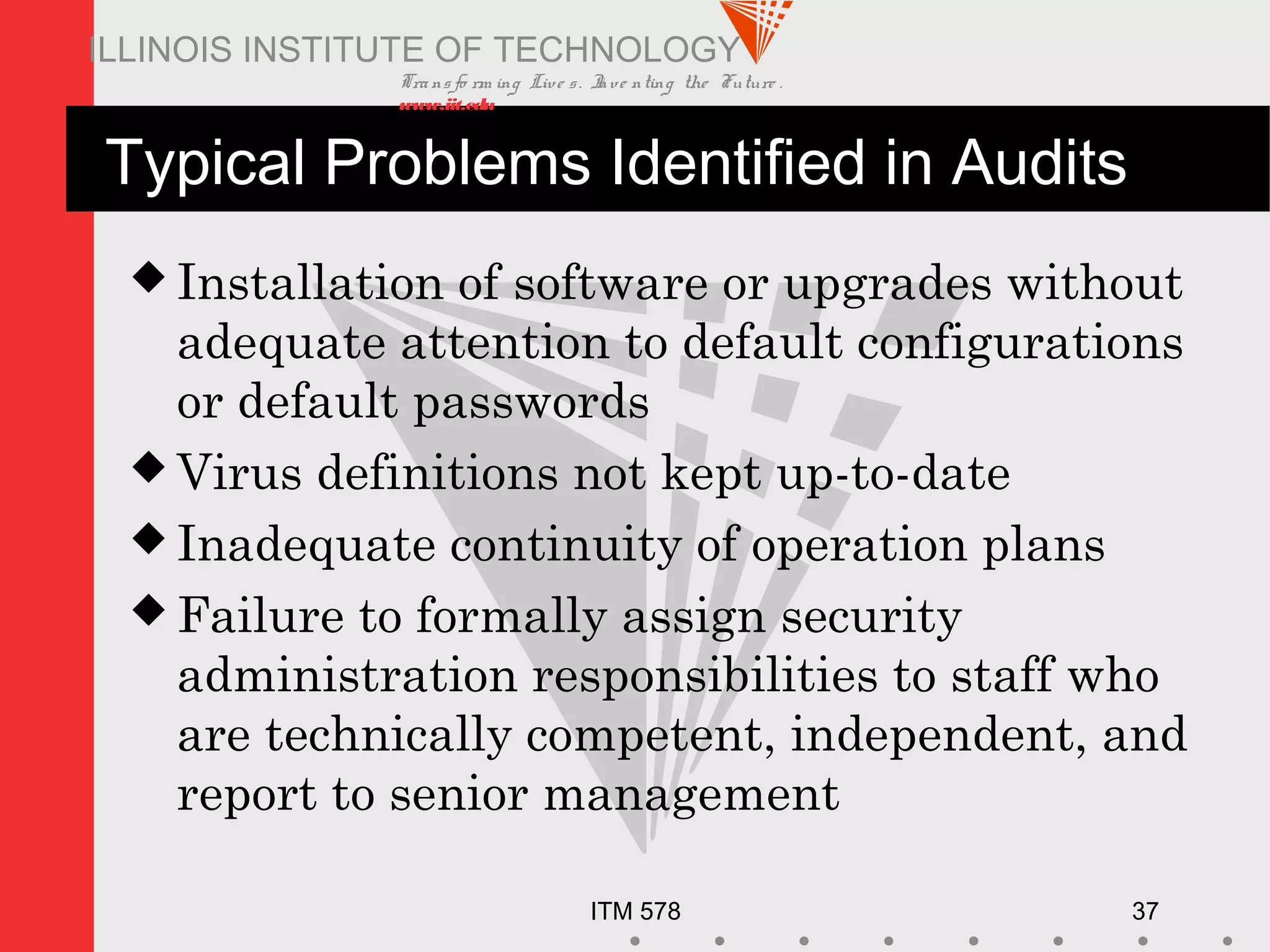 Transfo rm ing Live s. Inve nting the Future .
www.iit.edu
ITM 578 37
ILLINOIS INSTITUTE OF TECHNOLOGY
Typical Problems Identified in Audits
 Installation of software or upgrades without
adequate attention to default configurations
or default passwords
 Virus definitions not kept up-to-date
 Inadequate continuity of operation plans
 Failure to formally assign security
administration responsibilities to staff who
are technically competent, independent, and
report to senior management
 