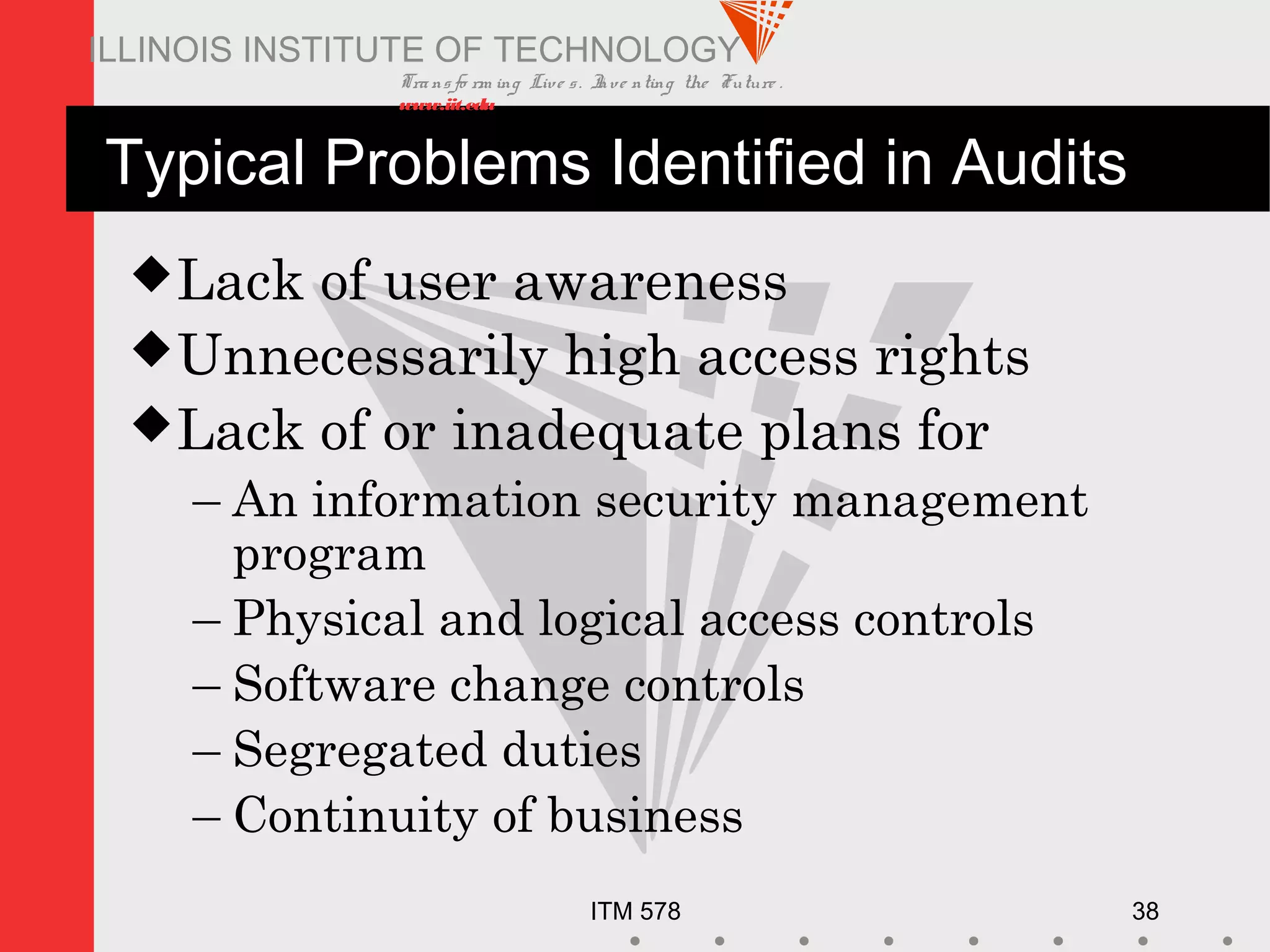 Transfo rm ing Live s. Inve nting the Future .
www.iit.edu
ITM 578 38
ILLINOIS INSTITUTE OF TECHNOLOGY
Typical Problems Identified in Audits
Lack of user awareness
Unnecessarily high access rights
Lack of or inadequate plans for
– An information security management
program
– Physical and logical access controls
– Software change controls
– Segregated duties
– Continuity of business
 