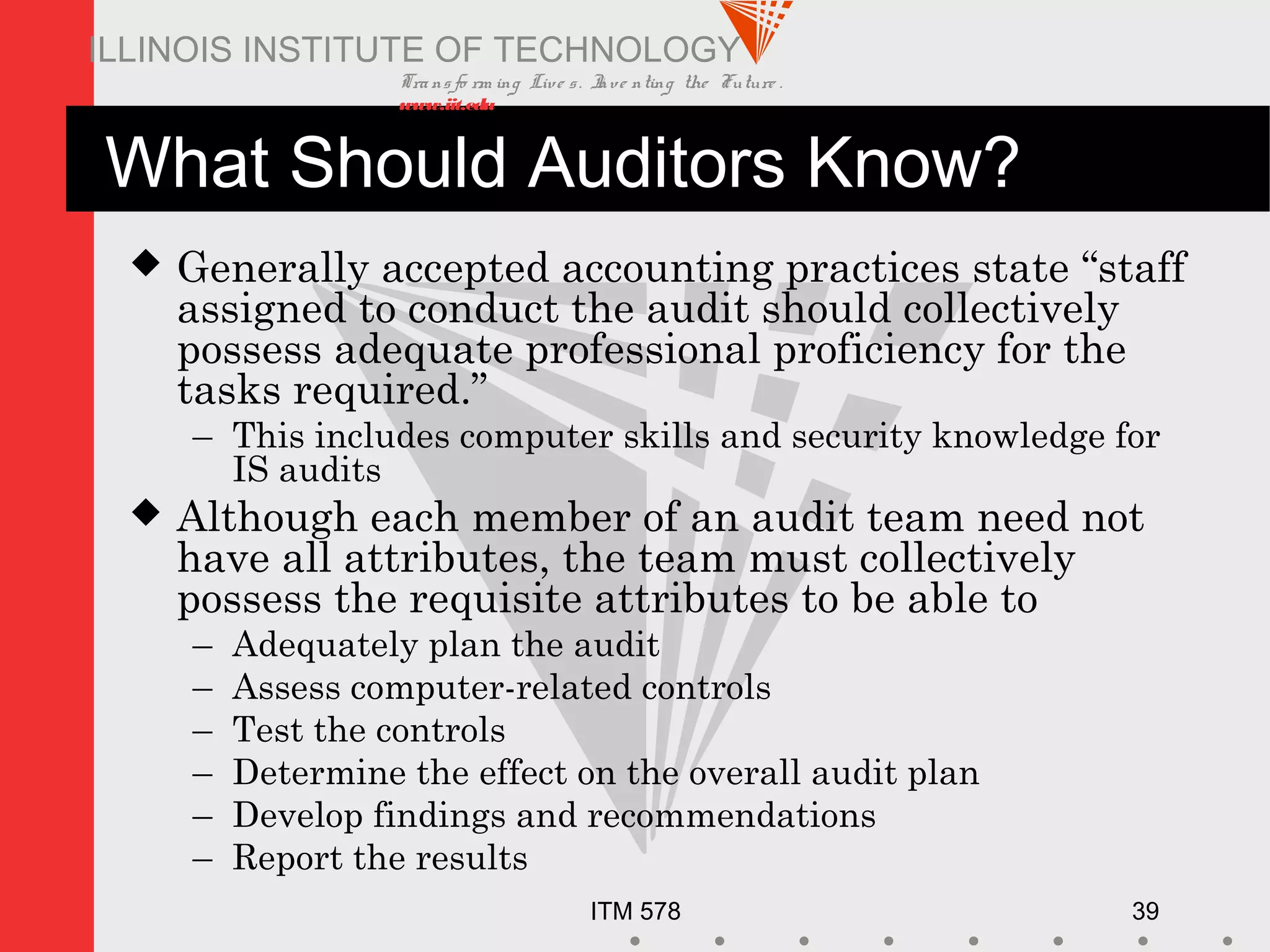 Transfo rm ing Live s. Inve nting the Future .
www.iit.edu
ITM 578 39
ILLINOIS INSTITUTE OF TECHNOLOGY
What Should Auditors Know?
 Generally accepted accounting practices state “staff
assigned to conduct the audit should collectively
possess adequate professional proficiency for the
tasks required.”
– This includes computer skills and security knowledge for
IS audits
 Although each member of an audit team need not
have all attributes, the team must collectively
possess the requisite attributes to be able to
– Adequately plan the audit
– Assess computer-related controls
– Test the controls
– Determine the effect on the overall audit plan
– Develop findings and recommendations
– Report the results
 