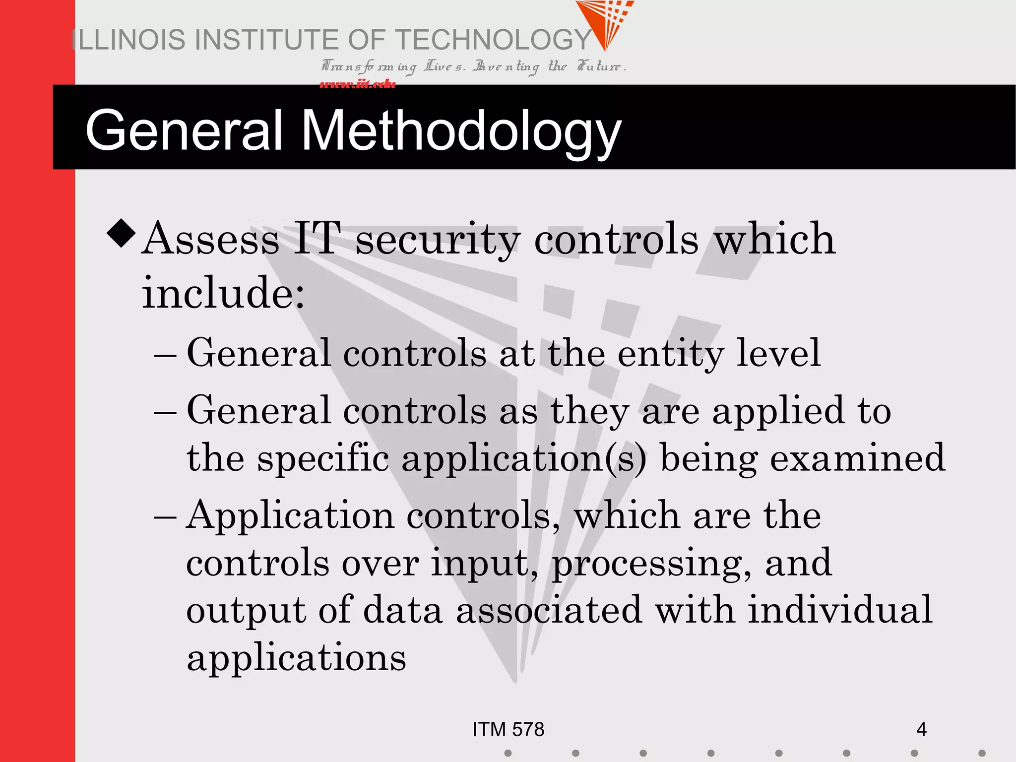 Transfo rm ing Live s. Inve nting the Future .
www.iit.edu
ITM 578 4
ILLINOIS INSTITUTE OF TECHNOLOGY
General Methodology
Assess IT security controls which
include:
– General controls at the entity level
– General controls as they are applied to
the specific application(s) being examined
– Application controls, which are the
controls over input, processing, and
output of data associated with individual
applications
 