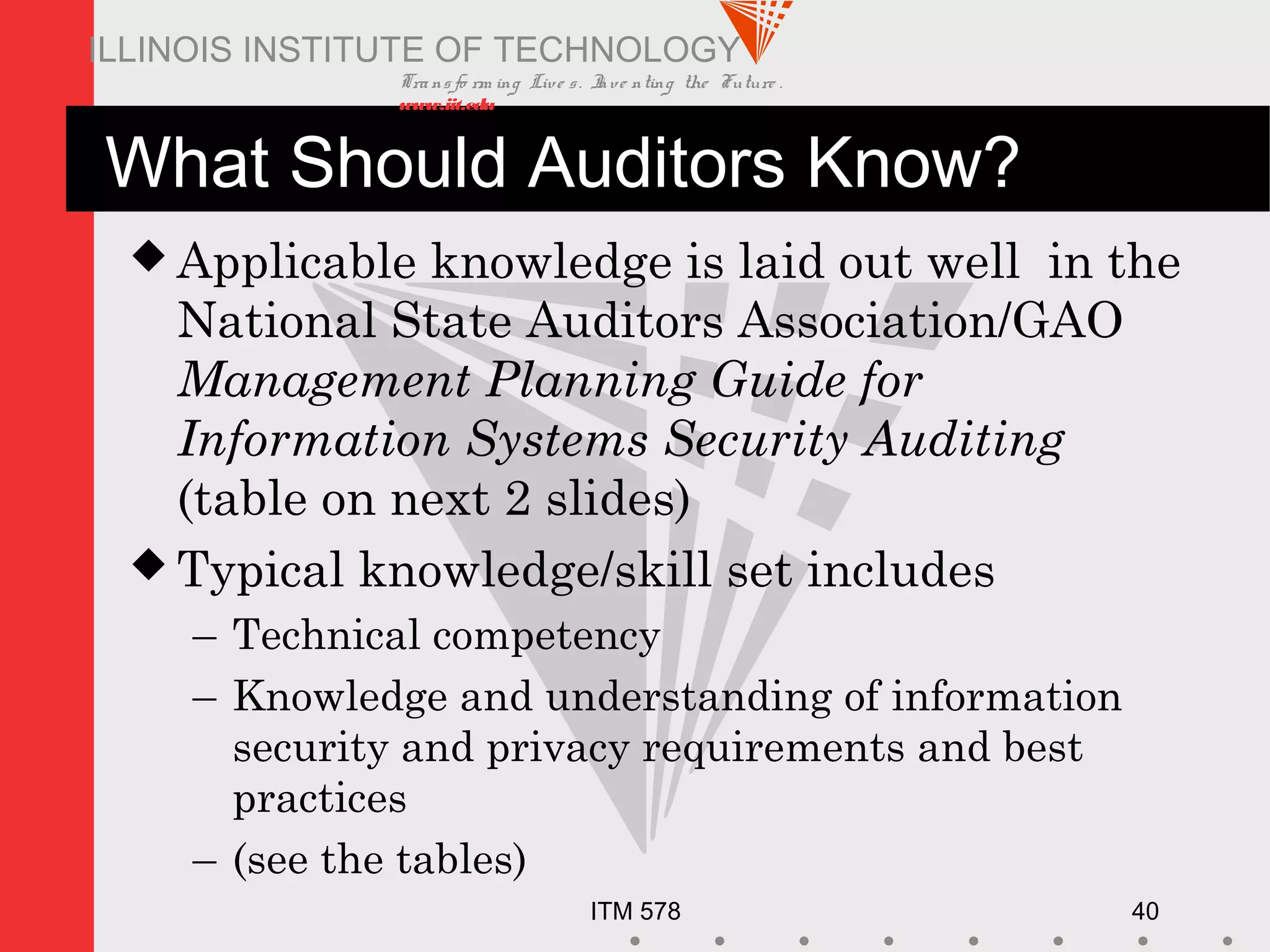 Transfo rm ing Live s. Inve nting the Future .
www.iit.edu
ITM 578 40
ILLINOIS INSTITUTE OF TECHNOLOGY
What Should Auditors Know?
 Applicable knowledge is laid out well in the
National State Auditors Association/GAO
Management Planning Guide for
Information Systems Security Auditing
(table on next 2 slides)
 Typical knowledge/skill set includes
– Technical competency
– Knowledge and understanding of information
security and privacy requirements and best
practices
– (see the tables)
 