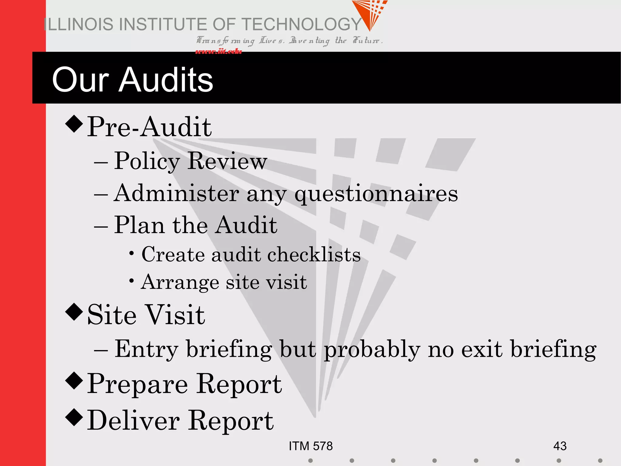 Transfo rm ing Live s. Inve nting the Future .
www.iit.edu
ITM 578 43
ILLINOIS INSTITUTE OF TECHNOLOGY
Our Audits
Pre-Audit
– Policy Review
– Administer any questionnaires
– Plan the Audit
•Create audit checklists
•Arrange site visit
Site Visit
– Entry briefing but probably no exit briefing
Prepare Report
Deliver Report
 