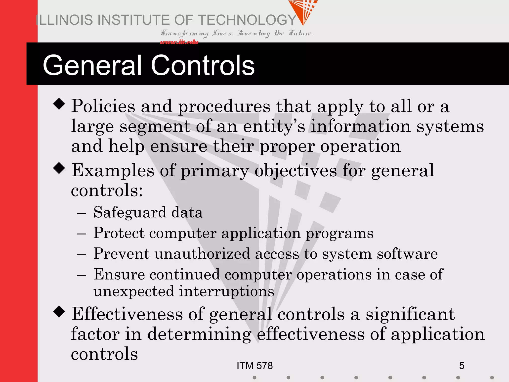 Transfo rm ing Live s. Inve nting the Future .
www.iit.edu
ITM 578 5
ILLINOIS INSTITUTE OF TECHNOLOGY
General Controls
 Policies and procedures that apply to all or a
large segment of an entity’s information systems
and help ensure their proper operation
 Examples of primary objectives for general
controls:
– Safeguard data
– Protect computer application programs
– Prevent unauthorized access to system software
– Ensure continued computer operations in case of
unexpected interruptions
 Effectiveness of general controls a significant
factor in determining effectiveness of application
controls
 