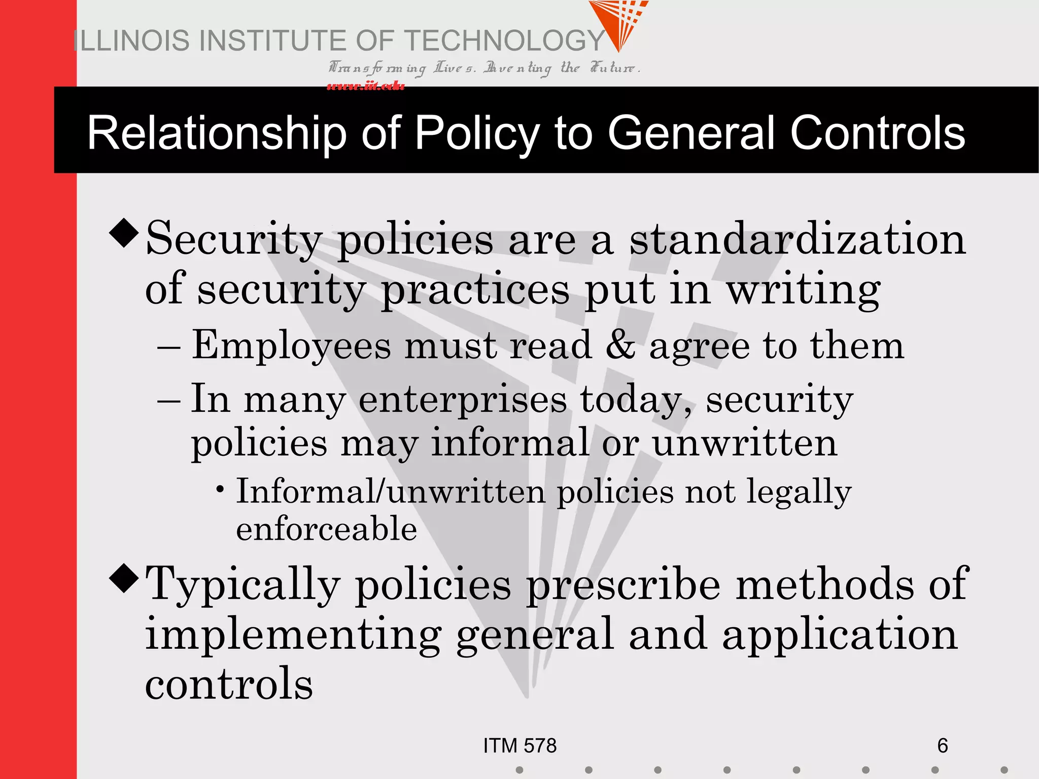 Transfo rm ing Live s. Inve nting the Future .
www.iit.edu
ITM 578 6
ILLINOIS INSTITUTE OF TECHNOLOGY
Relationship of Policy to General Controls
Security policies are a standardization
of security practices put in writing
– Employees must read & agree to them
– In many enterprises today, security
policies may informal or unwritten
•Informal/unwritten policies not legally
enforceable
Typically policies prescribe methods of
implementing general and application
controls
 