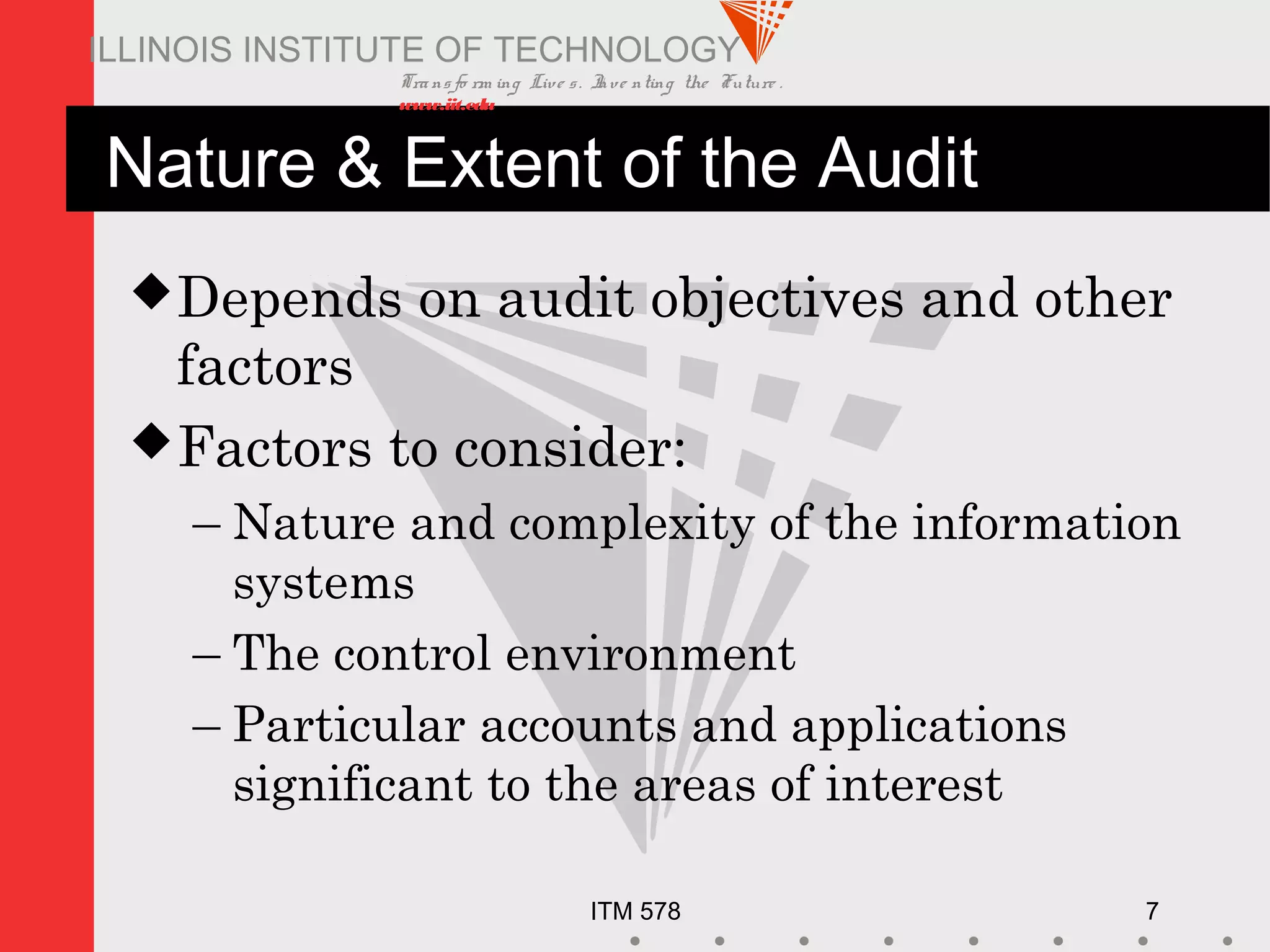 Transfo rm ing Live s. Inve nting the Future .
www.iit.edu
ITM 578 7
ILLINOIS INSTITUTE OF TECHNOLOGY
Nature & Extent of the Audit
Depends on audit objectives and other
factors
Factors to consider:
– Nature and complexity of the information
systems
– The control environment
– Particular accounts and applications
significant to the areas of interest
 