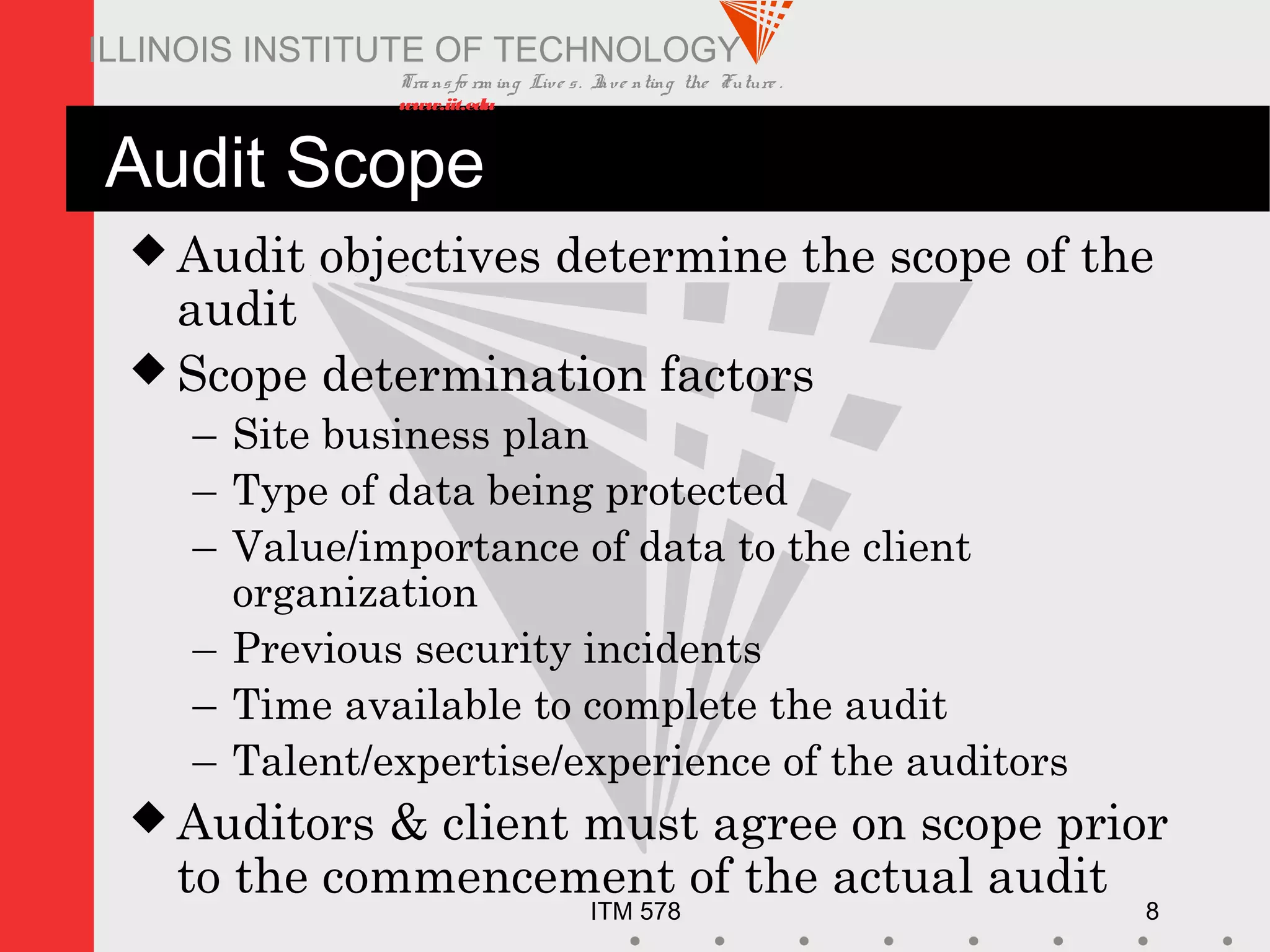 Transfo rm ing Live s. Inve nting the Future .
www.iit.edu
ITM 578 8
ILLINOIS INSTITUTE OF TECHNOLOGY
Audit Scope
 Audit objectives determine the scope of the
audit
 Scope determination factors
– Site business plan
– Type of data being protected
– Value/importance of data to the client
organization
– Previous security incidents
– Time available to complete the audit
– Talent/expertise/experience of the auditors
 Auditors & client must agree on scope prior
to the commencement of the actual audit
 