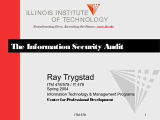 TransformingLives. InventingtheFuture. www.iit.edu
I ELLINOIS T UINS TI T
OF TECHNOLOGY
ITM 578 1
The Information Security Audit
Ray Trygstad
ITM 478/578 / IT 478
Spring 2004
Information Technology & Management Programs
CenterforProfessional Development
 
