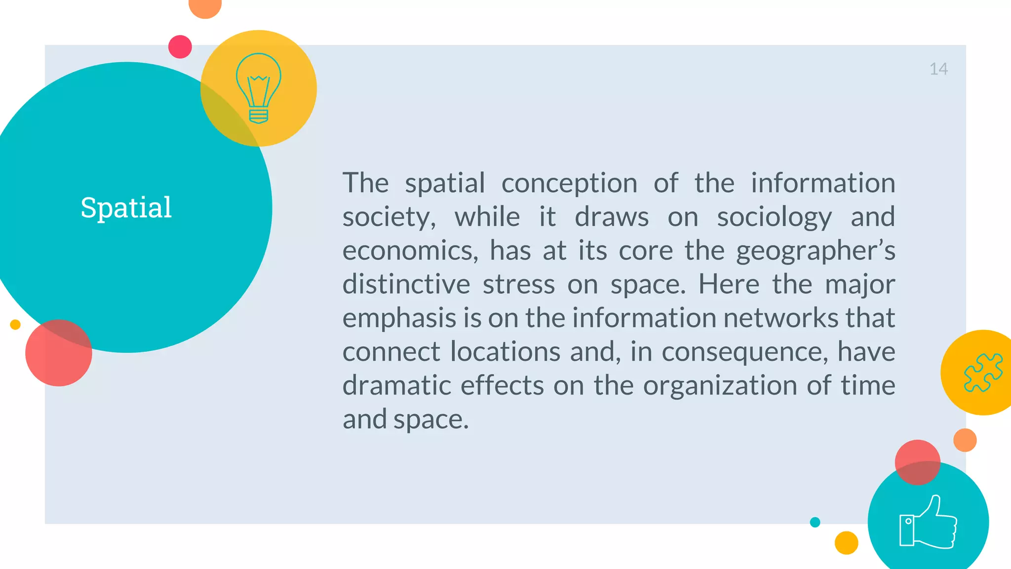 Spatial
The spatial conception of the information
society, while it draws on sociology and
economics, has at its core the geographer’s
distinctive stress on space. Here the major
emphasis is on the information networks that
connect locations and, in consequence, have
dramatic effects on the organization of time
and space.
14
 
