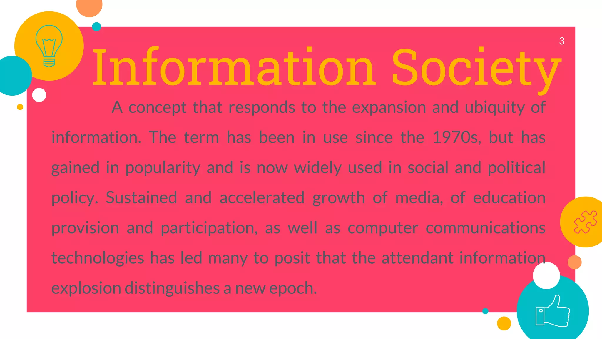 Information Society
A concept that responds to the expansion and ubiquity of
information. The term has been in use since the 1970s, but has
gained in popularity and is now widely used in social and political
policy. Sustained and accelerated growth of media, of education
provision and participation, as well as computer communications
technologies has led many to posit that the attendant information
explosion distinguishes a new epoch.
3
 
