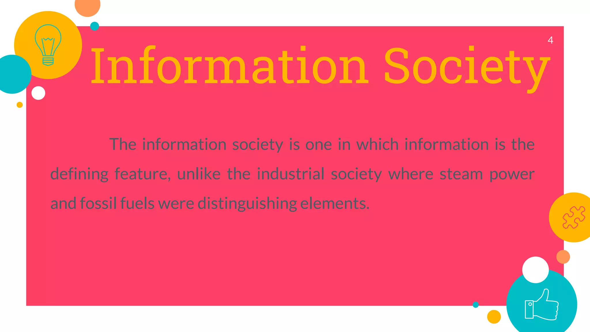 Information Society
The information society is one in which information is the
defining feature, unlike the industrial society where steam power
and fossil fuels were distinguishing elements.
4
 