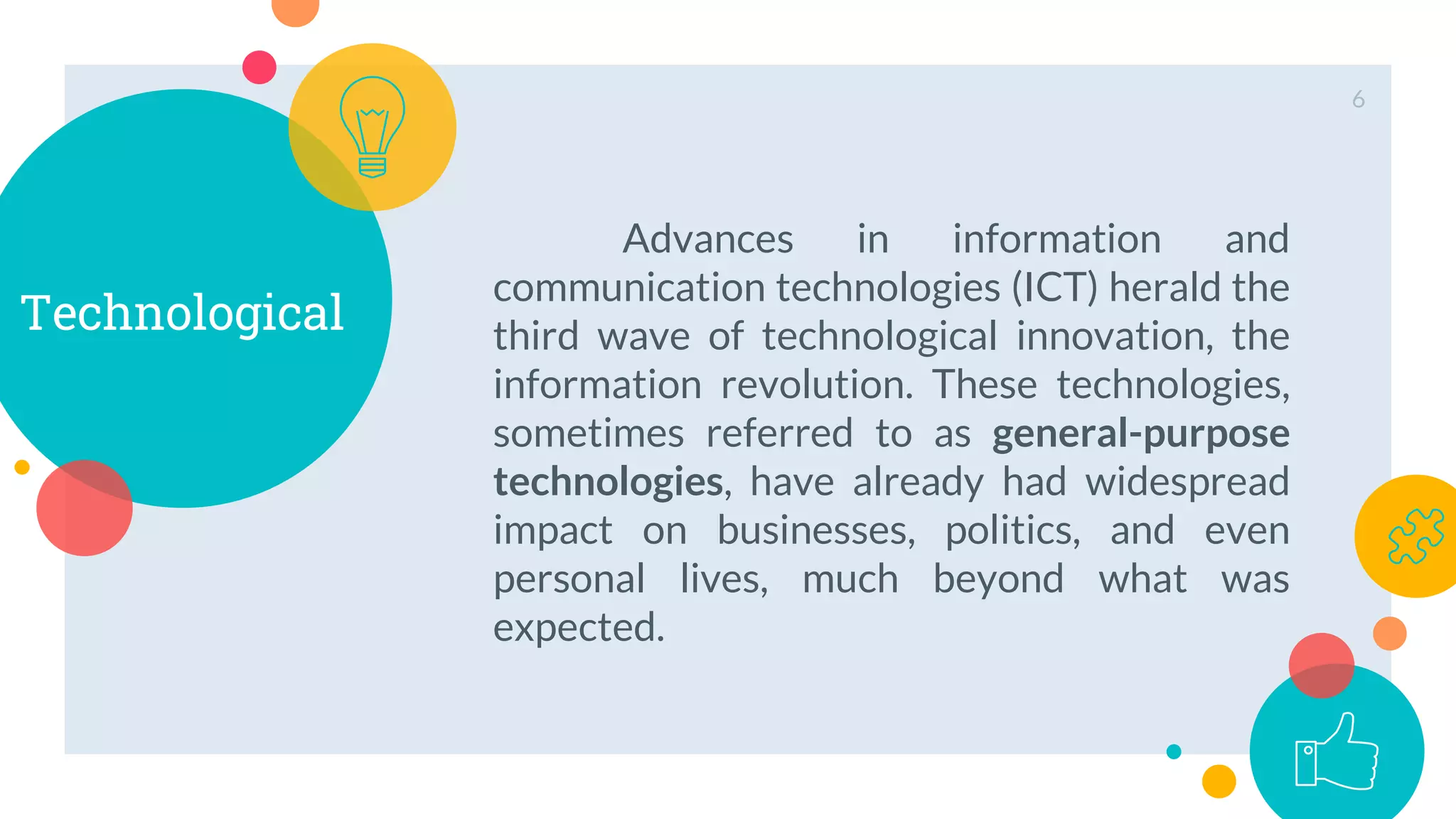 Technological
Advances in information and
communication technologies (ICT) herald the
third wave of technological innovation, the
information revolution. These technologies,
sometimes referred to as general-purpose
technologies, have already had widespread
impact on businesses, politics, and even
personal lives, much beyond what was
expected.
6
 