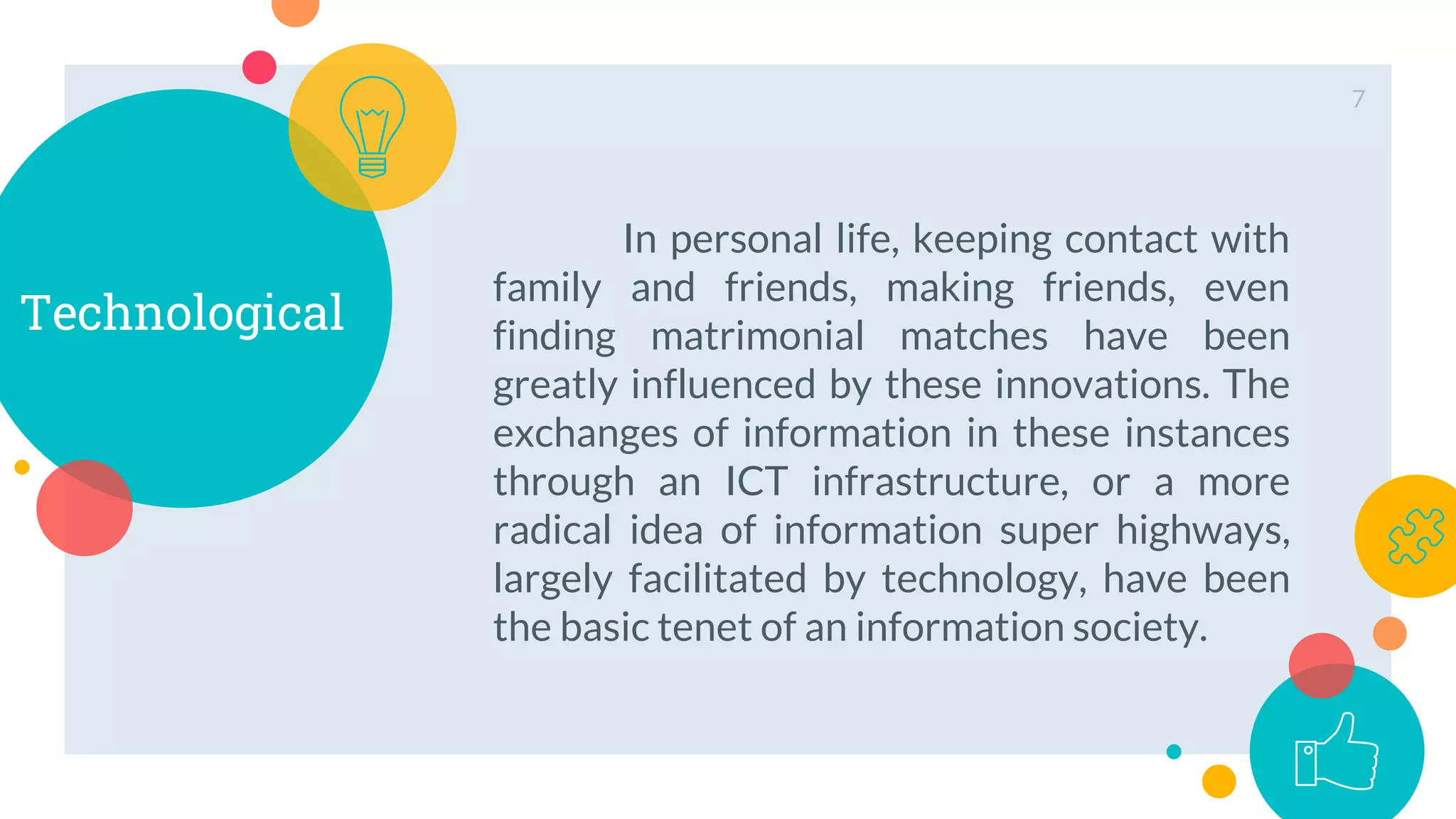 Technological
In personal life, keeping contact with
family and friends, making friends, even
finding matrimonial matches have been
greatly influenced by these innovations. The
exchanges of information in these instances
through an ICT infrastructure, or a more
radical idea of information super highways,
largely facilitated by technology, have been
the basic tenet of an information society.
7
 