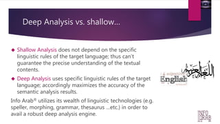 Deep Analysis vs. shallow… 
 Shallow Analysis does not depend on the specific 
linguistic rules of the target language; thus can’t 
guarantee the precise understanding of the textual 
contents. 
 Deep Analysis uses specific linguistic rules of the target 
language; accordingly maximizes the accuracy of the 
semantic analysis results. 
Info Arab® utilizes its wealth of linguistic technologies (e.g. 
speller, morphing, grammar, thesaurus …etc.) in order to 
avail a robust deep analysis engine. 
 