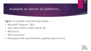 Available on almost all platforms… 
Significs© is available on the following formats… 
• Microsoft© Windows© .DLL. 
• MAC OSX, UNIX, LUNIX .LIB & .SO. 
• Web service. 
• WCF web service. 
• http request (with some limitations regarding input text size). 
 