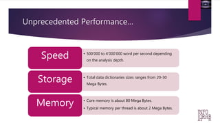 Unprecedented Performance… 
• 500’000 to 4’000’000 word per second depending 
on the analysis depth. Speed 
• Total data dictionaries sizes ranges from 20-30 
Mega Bytes. Storage 
• Core memory is about 80 Mega Bytes. 
• Typical memory per thread is about 2 Mega Bytes. Memory 
 