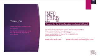 Thank you 
Please feel free to contact us for 
any enquiry. 
We shall be delighted to arrange 
for a life demo at any time of 
your choice. 
Catering for the Arabic language needs in the Digital 
era 
Info Arab®, Arabic Information Systems, Alaa S. Al-Agamawi & Co. 
7 Mosadek Street, Dokki,, Cairo 12312, Egypt. 
Phone: +2 02 37 61 38 33 - Fax: +2 02 37 61 38 39 x115 
email: info@info-arab.com 
www.info-arab.com www.info-arab-technologies.com 
