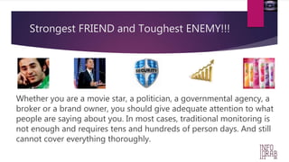 Strongest FRIEND and Toughest ENEMY!!! 
Whether you are a movie star, a politician, a governmental agency, a 
broker or a brand owner, you should give adequate attention to what 
people are saying about you. In most cases, traditional monitoring is 
not enough and requires tens and hundreds of person days. And still 
cannot cover everything thoroughly. 
 