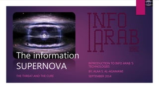 The information 
SUPERNOVA 
THE THREAT AND THE CURE 
INTRODUCTION TO INFO ARAB ‘S 
TECHNOLOGIES 
BY; ALAA S. AL-AGAMAWI. 
SEPTEMBER 2014 
 