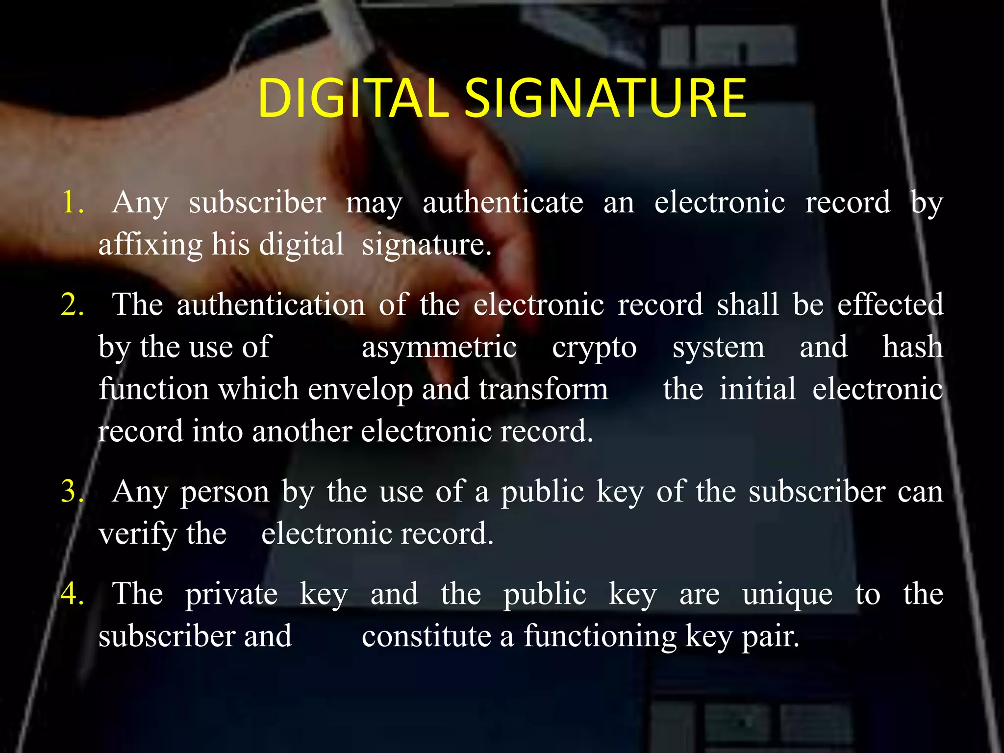 DIGITAL SIGNATURE
1. Any subscriber may authenticate an electronic record by
affixing his digital signature.
2. The authentication of the electronic record shall be effected
by the use of asymmetric crypto system and hash
function which envelop and transform the initial electronic
record into another electronic record.
3. Any person by the use of a public key of the subscriber can
verify the electronic record.
4. The private key and the public key are unique to the
subscriber and constitute a functioning key pair.
 