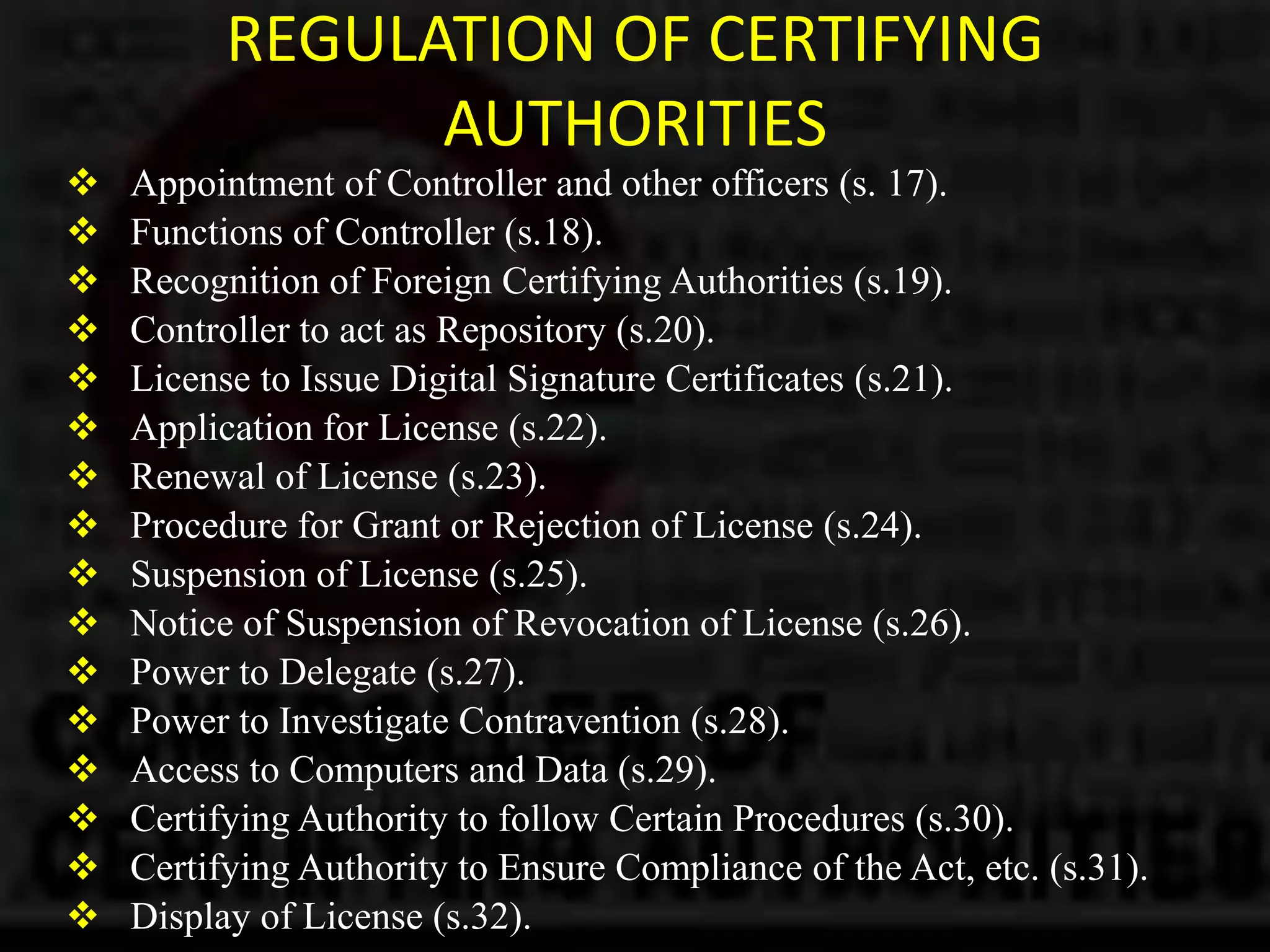 REGULATION OF CERTIFYING
AUTHORITIES
 Appointment of Controller and other officers (s. 17).
 Functions of Controller (s.18).
 Recognition of Foreign Certifying Authorities (s.19).
 Controller to act as Repository (s.20).
 License to Issue Digital Signature Certificates (s.21).
 Application for License (s.22).
 Renewal of License (s.23).
 Procedure for Grant or Rejection of License (s.24).
 Suspension of License (s.25).
 Notice of Suspension of Revocation of License (s.26).
 Power to Delegate (s.27).
 Power to Investigate Contravention (s.28).
 Access to Computers and Data (s.29).
 Certifying Authority to follow Certain Procedures (s.30).
 Certifying Authority to Ensure Compliance of the Act, etc. (s.31).
 Display of License (s.32).
 