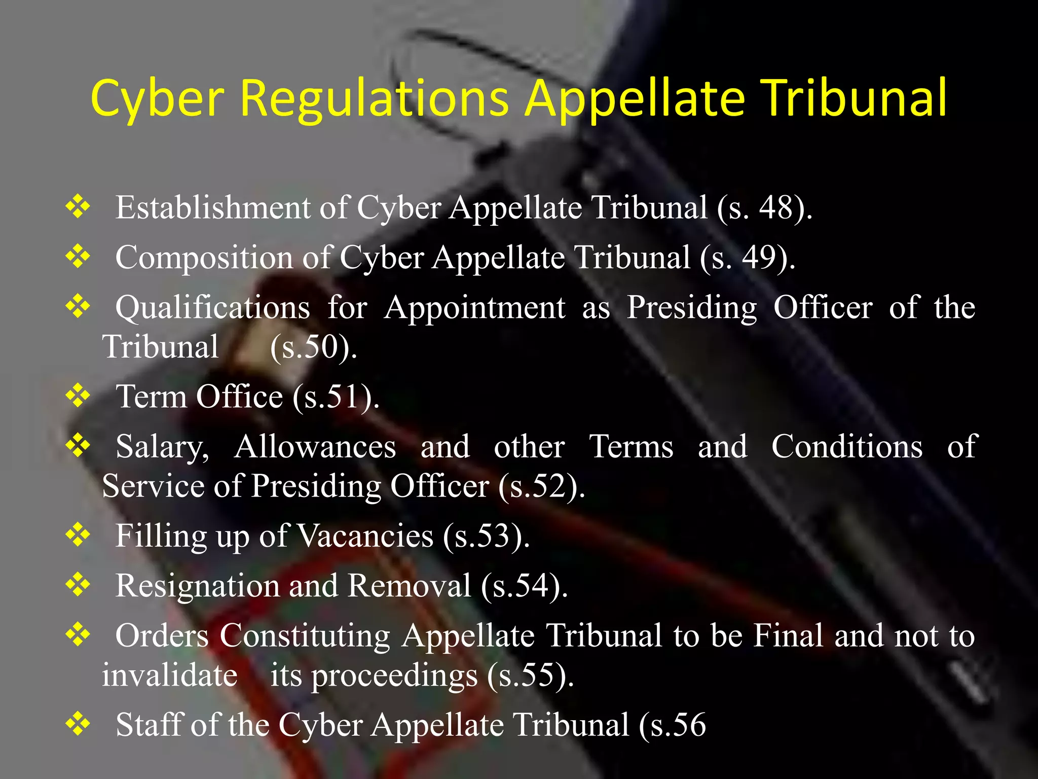Cyber Regulations Appellate Tribunal
 Establishment of Cyber Appellate Tribunal (s. 48).
 Composition of Cyber Appellate Tribunal (s. 49).
 Qualifications for Appointment as Presiding Officer of the
Tribunal (s.50).
 Term Office (s.51).
 Salary, Allowances and other Terms and Conditions of
Service of Presiding Officer (s.52).
 Filling up of Vacancies (s.53).
 Resignation and Removal (s.54).
 Orders Constituting Appellate Tribunal to be Final and not to
invalidate its proceedings (s.55).
 Staff of the Cyber Appellate Tribunal (s.56).
 