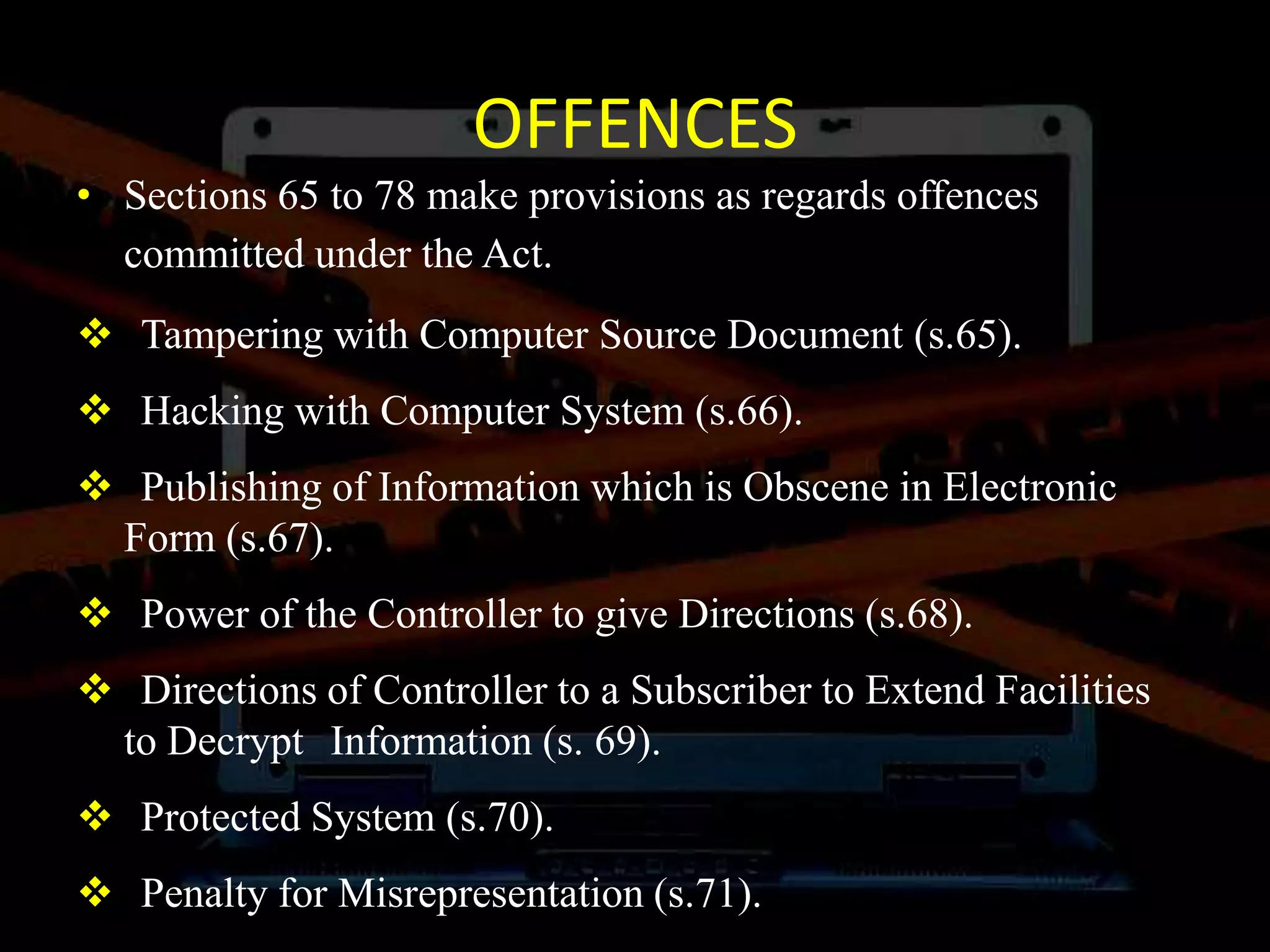 OFFENCES
• Sections 65 to 78 make provisions as regards offences
committed under the Act.
 Tampering with Computer Source Document (s.65).
 Hacking with Computer System (s.66).
 Publishing of Information which is Obscene in Electronic
Form (s.67).
 Power of the Controller to give Directions (s.68).
 Directions of Controller to a Subscriber to Extend Facilities
to Decrypt Information (s. 69).
 Protected System (s.70).
 Penalty for Misrepresentation (s.71).
 
