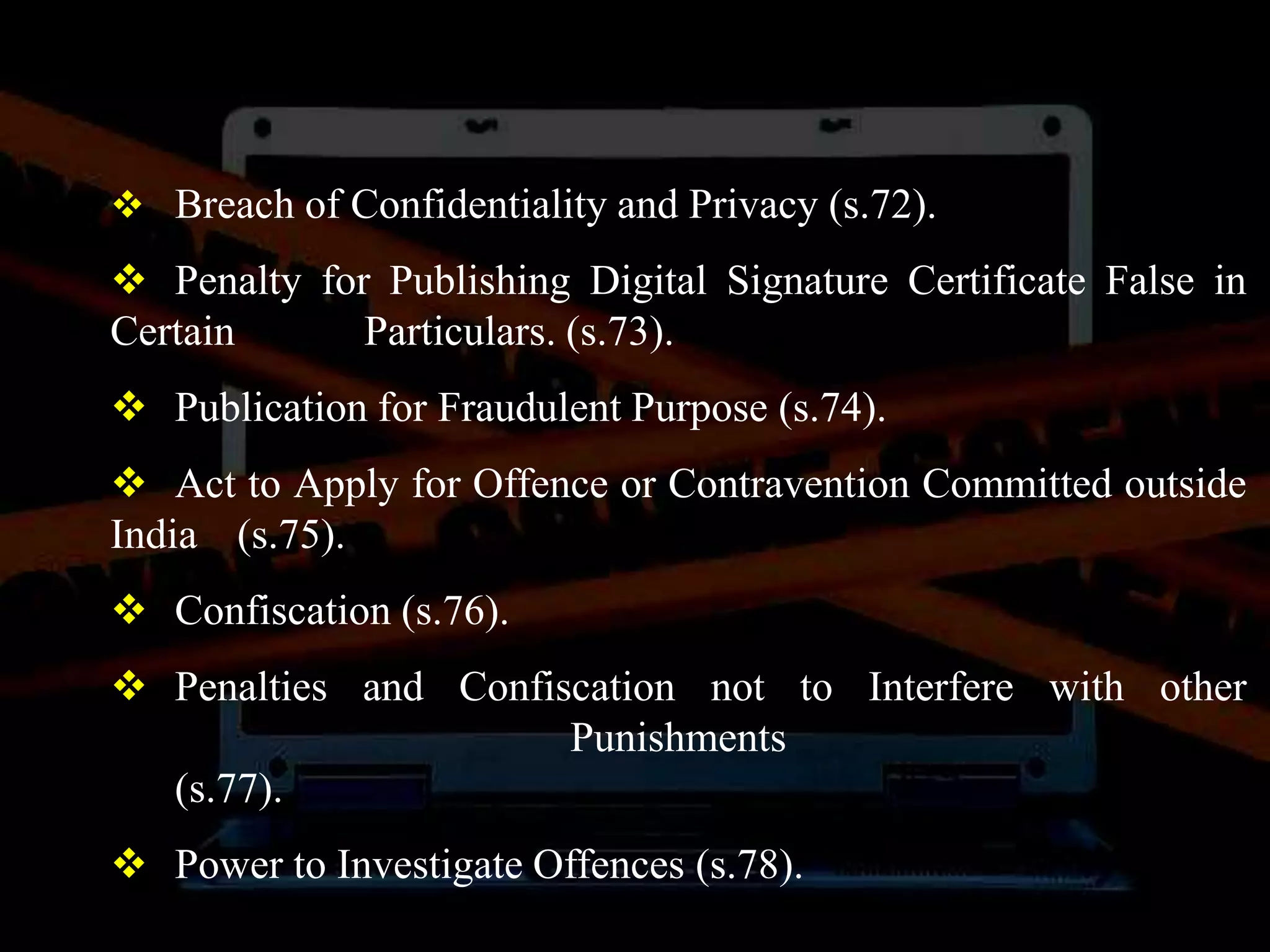  Breach of Confidentiality and Privacy (s.72).
 Penalty for Publishing Digital Signature Certificate False in
Certain Particulars. (s.73).
 Publication for Fraudulent Purpose (s.74).
 Act to Apply for Offence or Contravention Committed outside
India (s.75).
 Confiscation (s.76).
 Penalties and Confiscation not to Interfere with other
Punishments
(s.77).
 Power to Investigate Offences (s.78).
 