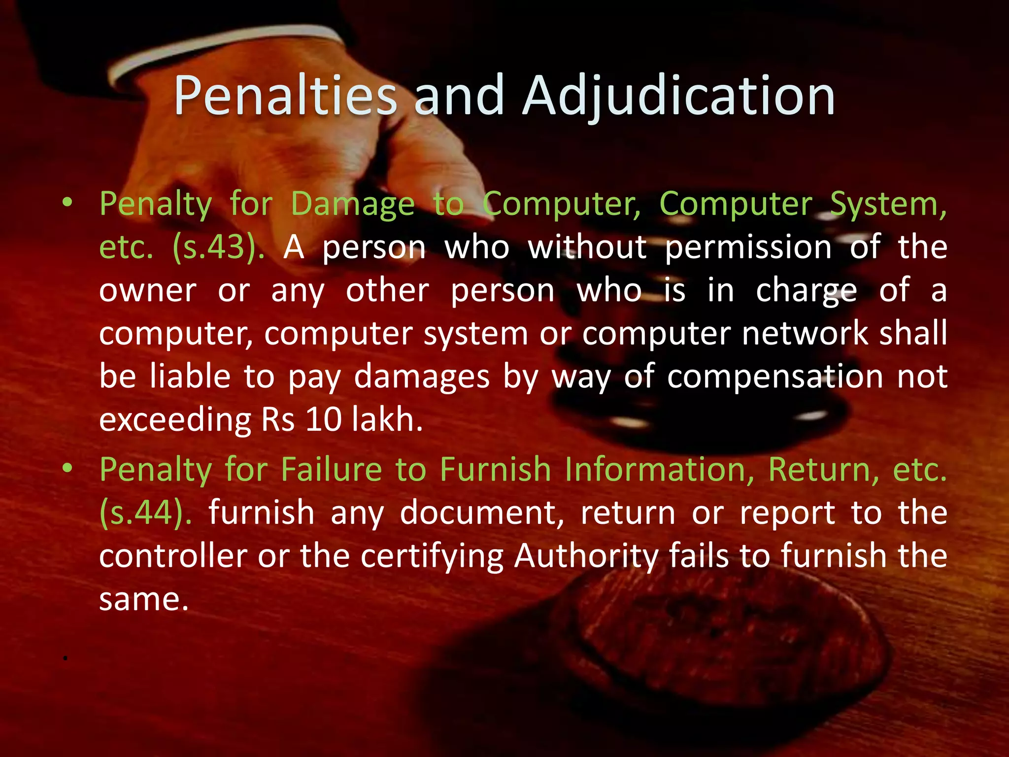 Penalties and Adjudication
• Penalty for Damage to Computer, Computer System,
etc. (s.43). A person who without permission of the
owner or any other person who is in charge of a
computer, computer system or computer network shall
be liable to pay damages by way of compensation not
exceeding Rs 10 lakh.
• Penalty for Failure to Furnish Information, Return, etc.
(s.44). furnish any document, return or report to the
controller or the certifying Authority fails to furnish the
same.
.
 