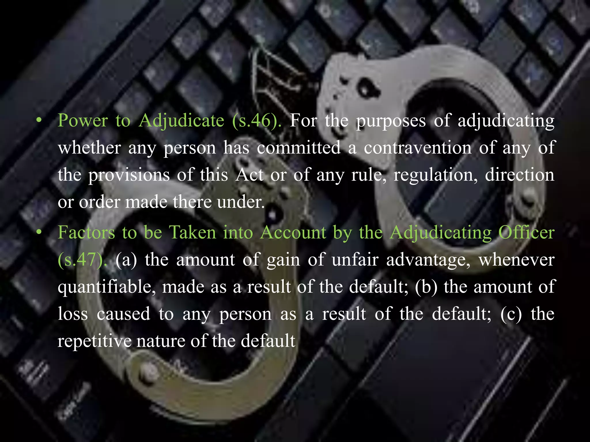 • Power to Adjudicate (s.46). For the purposes of adjudicating
whether any person has committed a contravention of any of
the provisions of this Act or of any rule, regulation, direction
or order made there under.
• Factors to be Taken into Account by the Adjudicating Officer
(s.47). (a) the amount of gain of unfair advantage, whenever
quantifiable, made as a result of the default; (b) the amount of
loss caused to any person as a result of the default; (c) the
repetitive nature of the default
 