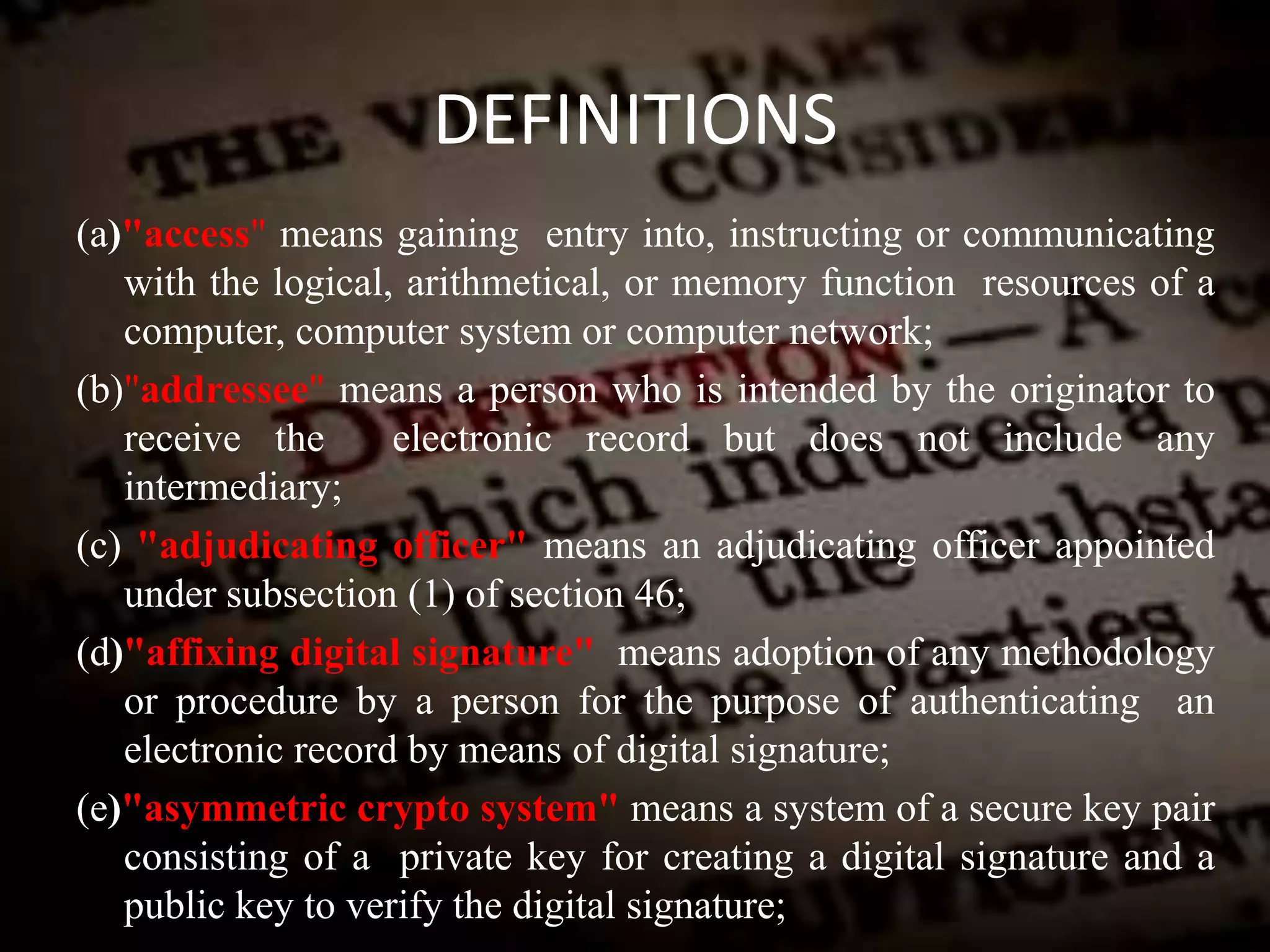 DEFINITIONS
(a)"access" means gaining entry into, instructing or communicating
with the logical, arithmetical, or memory function resources of a
computer, computer system or computer network;
(b)"addressee" means a person who is intended by the originator to
receive the electronic record but does not include any
intermediary;
(c) "adjudicating officer" means an adjudicating officer appointed
under subsection (1) of section 46;
(d)"affixing digital signature" means adoption of any methodology
or procedure by a person for the purpose of authenticating an
electronic record by means of digital signature;
(e)"asymmetric crypto system" means a system of a secure key pair
consisting of a private key for creating a digital signature and a
public key to verify the digital signature;
 