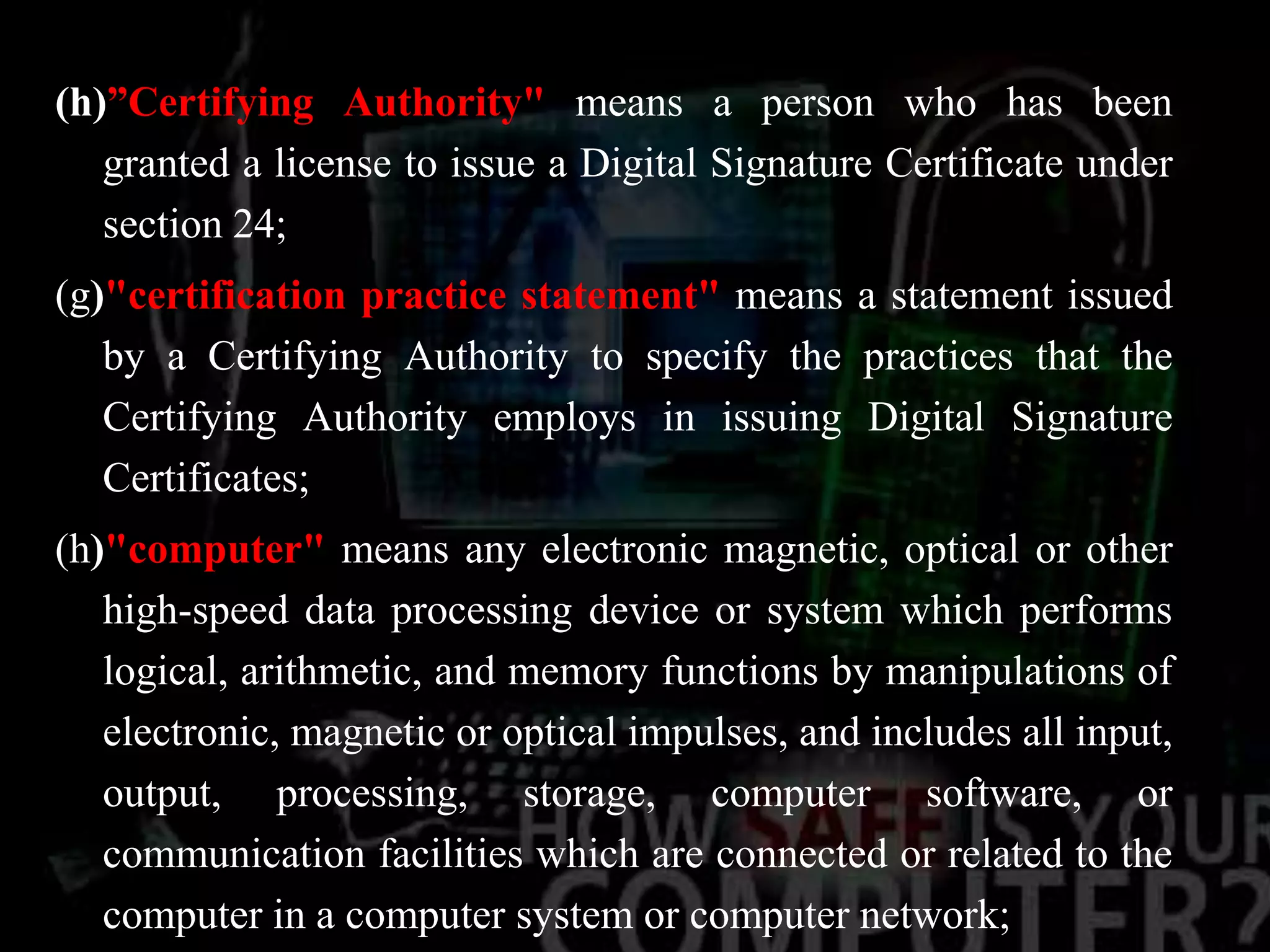 (h)”Certifying Authority" means a person who has been
granted a license to issue a Digital Signature Certificate under
section 24;
(g)"certification practice statement" means a statement issued
by a Certifying Authority to specify the practices that the
Certifying Authority employs in issuing Digital Signature
Certificates;
(h)"computer" means any electronic magnetic, optical or other
high-speed data processing device or system which performs
logical, arithmetic, and memory functions by manipulations of
electronic, magnetic or optical impulses, and includes all input,
output, processing, storage, computer software, or
communication facilities which are connected or related to the
computer in a computer system or computer network;
 