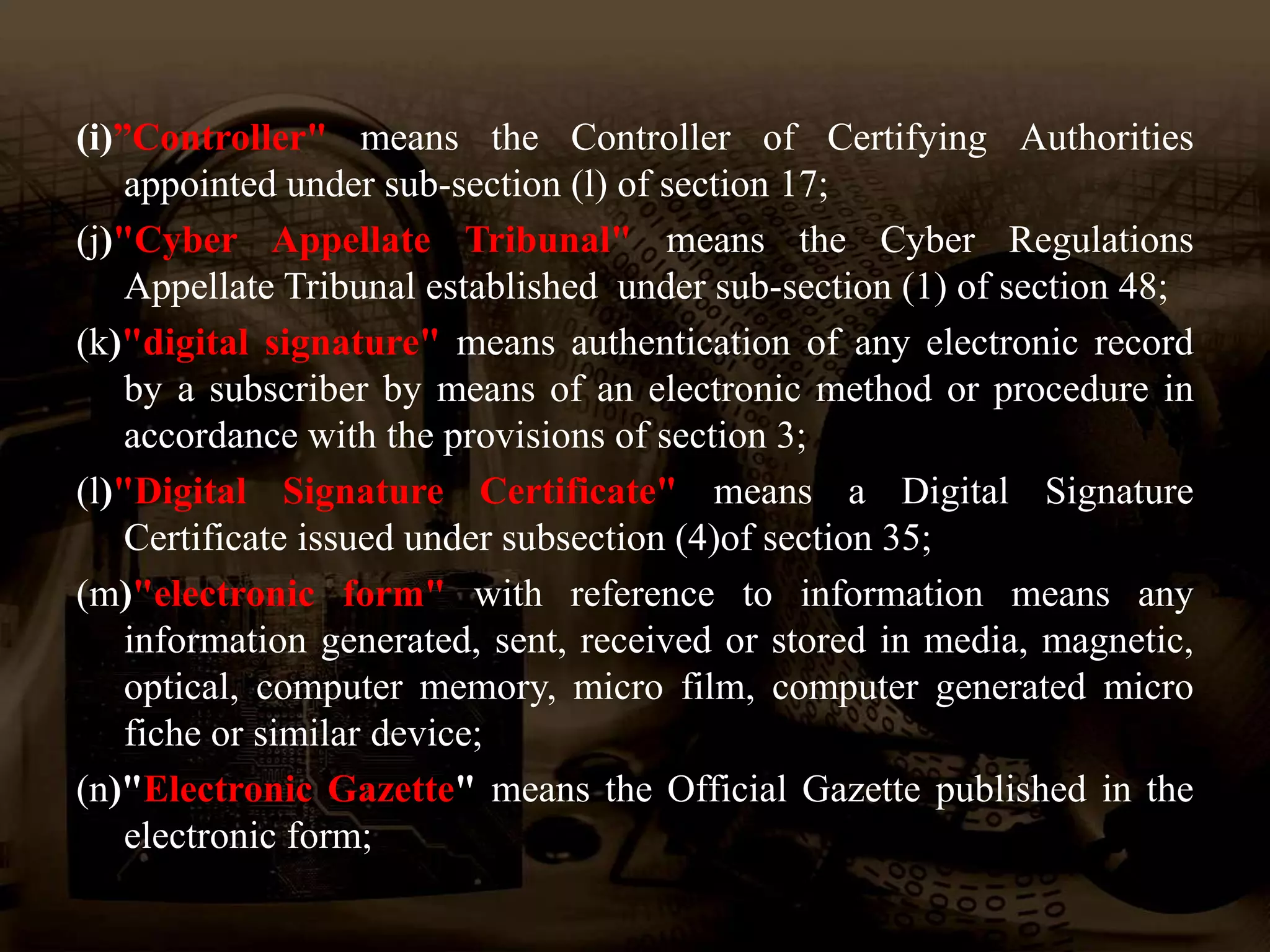 (i)”Controller" means the Controller of Certifying Authorities
appointed under sub-section (l) of section 17;
(j)"Cyber Appellate Tribunal" means the Cyber Regulations
Appellate Tribunal established under sub-section (1) of section 48;
(k)"digital signature" means authentication of any electronic record
by a subscriber by means of an electronic method or procedure in
accordance with the provisions of section 3;
(l)"Digital Signature Certificate" means a Digital Signature
Certificate issued under subsection (4)of section 35;
(m)"electronic form" with reference to information means any
information generated, sent, received or stored in media, magnetic,
optical, computer memory, micro film, computer generated micro
fiche or similar device;
(n)"Electronic Gazette" means the Official Gazette published in the
electronic form;
 