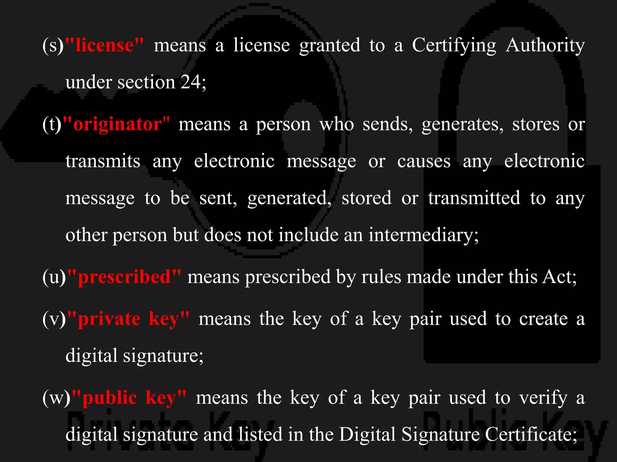 (s)"license" means a license granted to a Certifying Authority
under section 24;
(t)"originator" means a person who sends, generates, stores or
transmits any electronic message or causes any electronic
message to be sent, generated, stored or transmitted to any
other person but does not include an intermediary;
(u)"prescribed" means prescribed by rules made under this Act;
(v)"private key" means the key of a key pair used to create a
digital signature;
(w)"public key" means the key of a key pair used to verify a
digital signature and listed in the Digital Signature Certificate;
 