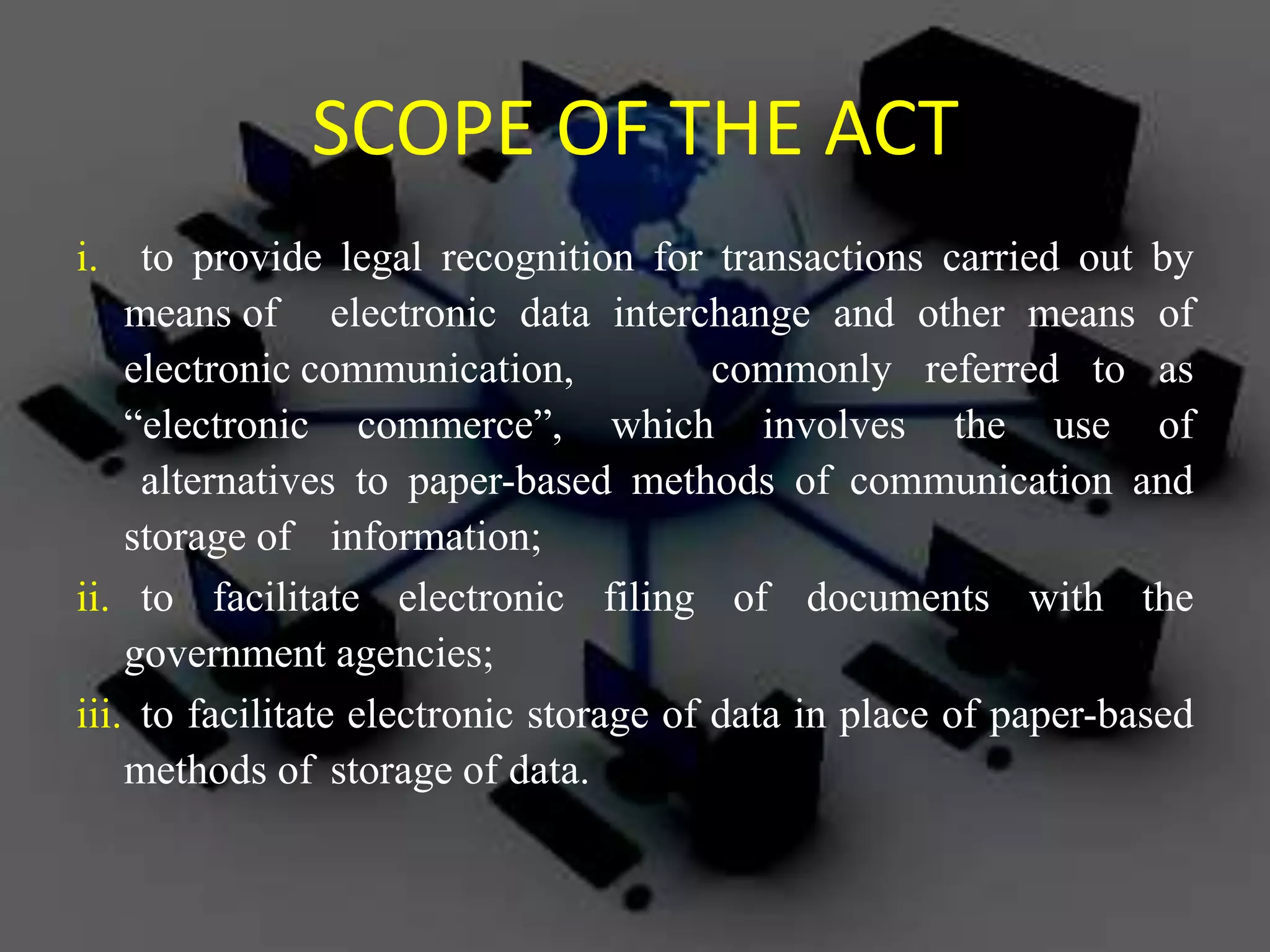 SCOPE OF THE ACT
i. to provide legal recognition for transactions carried out by
means of electronic data interchange and other means of
electronic communication, commonly referred to as
“electronic commerce”, which involves the use of
alternatives to paper-based methods of communication and
storage of information;
ii. to facilitate electronic filing of documents with the
government agencies;
iii. to facilitate electronic storage of data in place of paper-based
methods of storage of data.
 