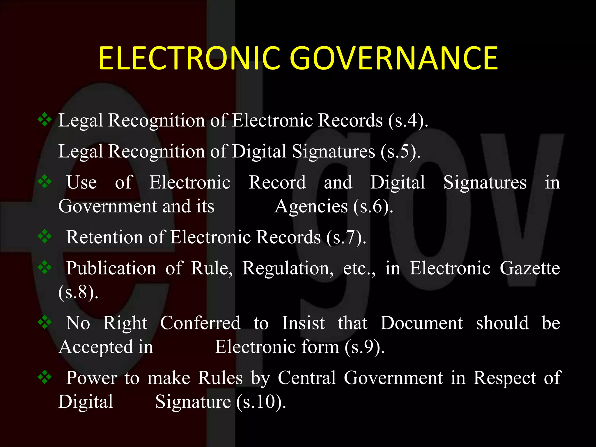 ELECTRONIC GOVERNANCE
 Legal Recognition of Electronic Records (s.4).
Legal Recognition of Digital Signatures (s.5).
 Use of Electronic Record and Digital Signatures in
Government and its Agencies (s.6).
 Retention of Electronic Records (s.7).
 Publication of Rule, Regulation, etc., in Electronic Gazette
(s.8).
 No Right Conferred to Insist that Document should be
Accepted in Electronic form (s.9).
 Power to make Rules by Central Government in Respect of
Digital Signature (s.10).
 