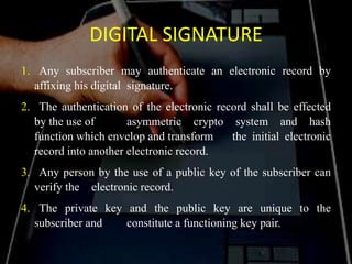DIGITAL SIGNATURE
1. Any subscriber may authenticate an electronic record by
affixing his digital signature.
2. The authentication of the electronic record shall be effected
by the use of asymmetric crypto system and hash
function which envelop and transform the initial electronic
record into another electronic record.
3. Any person by the use of a public key of the subscriber can
verify the electronic record.
4. The private key and the public key are unique to the
subscriber and constitute a functioning key pair.
 