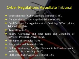 Cyber Regulations Appellate Tribunal
 Establishment of Cyber Appellate Tribunal (s. 48).
 Composition of Cyber Appellate Tribunal (s. 49).
 Qualifications for Appointment as Presiding Officer of the
Tribunal (s.50).
 Term Office (s.51).
 Salary, Allowances and other Terms and Conditions of
Service of Presiding Officer (s.52).
 Filling up of Vacancies (s.53).
 Resignation and Removal (s.54).
 Orders Constituting Appellate Tribunal to be Final and not to
invalidate its proceedings (s.55).
 Staff of the Cyber Appellate Tribunal (s.56).
 