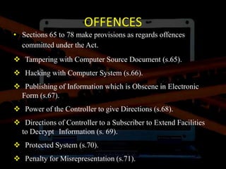OFFENCES
• Sections 65 to 78 make provisions as regards offences
committed under the Act.
 Tampering with Computer Source Document (s.65).
 Hacking with Computer System (s.66).
 Publishing of Information which is Obscene in Electronic
Form (s.67).
 Power of the Controller to give Directions (s.68).
 Directions of Controller to a Subscriber to Extend Facilities
to Decrypt Information (s. 69).
 Protected System (s.70).
 Penalty for Misrepresentation (s.71).
 