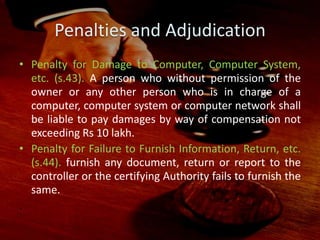 Penalties and Adjudication
• Penalty for Damage to Computer, Computer System,
etc. (s.43). A person who without permission of the
owner or any other person who is in charge of a
computer, computer system or computer network shall
be liable to pay damages by way of compensation not
exceeding Rs 10 lakh.
• Penalty for Failure to Furnish Information, Return, etc.
(s.44). furnish any document, return or report to the
controller or the certifying Authority fails to furnish the
same.
.
 