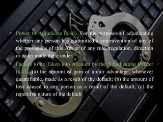 • Power to Adjudicate (s.46). For the purposes of adjudicating
whether any person has committed a contravention of any of
the provisions of this Act or of any rule, regulation, direction
or order made there under.
• Factors to be Taken into Account by the Adjudicating Officer
(s.47). (a) the amount of gain of unfair advantage, whenever
quantifiable, made as a result of the default; (b) the amount of
loss caused to any person as a result of the default; (c) the
repetitive nature of the default
 