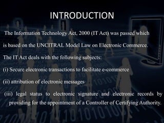 INTRODUCTION
The Information Technology Act, 2000 (IT Act) was passed which
is based on the UNCITRAL Model Law on Electronic Commerce.
The IT Act deals with the following subjects:
(i) Secure electronic transactions to facilitate e-commerce
(ii) attribution of electronic messages
(iii) legal status to electronic signature and electronic records by
providing for the appointment of a Controller of Certifying Authority.
 