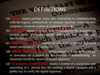 DEFINITIONS
(a)"access" means gaining entry into, instructing or communicating
with the logical, arithmetical, or memory function resources of a
computer, computer system or computer network;
(b)"addressee" means a person who is intended by the originator to
receive the electronic record but does not include any
intermediary;
(c) "adjudicating officer" means an adjudicating officer appointed
under subsection (1) of section 46;
(d)"affixing digital signature" means adoption of any methodology
or procedure by a person for the purpose of authenticating an
electronic record by means of digital signature;
(e)"asymmetric crypto system" means a system of a secure key pair
consisting of a private key for creating a digital signature and a
public key to verify the digital signature;
 