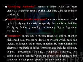 (h)”Certifying Authority" means a person who has been
granted a license to issue a Digital Signature Certificate under
section 24;
(g)"certification practice statement" means a statement issued
by a Certifying Authority to specify the practices that the
Certifying Authority employs in issuing Digital Signature
Certificates;
(h)"computer" means any electronic magnetic, optical or other
high-speed data processing device or system which performs
logical, arithmetic, and memory functions by manipulations of
electronic, magnetic or optical impulses, and includes all input,
output, processing, storage, computer software, or
communication facilities which are connected or related to the
computer in a computer system or computer network;
 
