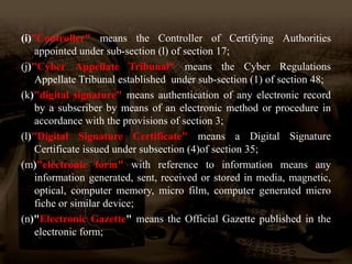 (i)”Controller" means the Controller of Certifying Authorities
appointed under sub-section (l) of section 17;
(j)"Cyber Appellate Tribunal" means the Cyber Regulations
Appellate Tribunal established under sub-section (1) of section 48;
(k)"digital signature" means authentication of any electronic record
by a subscriber by means of an electronic method or procedure in
accordance with the provisions of section 3;
(l)"Digital Signature Certificate" means a Digital Signature
Certificate issued under subsection (4)of section 35;
(m)"electronic form" with reference to information means any
information generated, sent, received or stored in media, magnetic,
optical, computer memory, micro film, computer generated micro
fiche or similar device;
(n)"Electronic Gazette" means the Official Gazette published in the
electronic form;
 