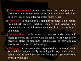 (o)"electronic record" means data, record or data generated,
image or sound stored, received or sent in an electronic form
or micro film or computer generated micro fiche;
(p)"function” in relation to a computer, includes logic, control
arithmetical process, deletion, storage and retrieval and
communication or telecommunication from or within a
computer;
(q)"intermediary" with respect to any particular electronic
message means any person who on behalf of another person
receives, stores or transmits that message or provides any
service with respect to that message;
(r) "key pair“ in an asymmetric crypto system, means a private
key and its mathematically related public key, which are so
related that the public key can verify a digital signature created
by the private key;
 