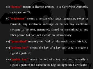 (s)"license" means a license granted to a Certifying Authority
under section 24;
(t)"originator" means a person who sends, generates, stores or
transmits any electronic message or causes any electronic
message to be sent, generated, stored or transmitted to any
other person but does not include an intermediary;
(u)"prescribed" means prescribed by rules made under this Act;
(v)"private key" means the key of a key pair used to create a
digital signature;
(w)"public key" means the key of a key pair used to verify a
digital signature and listed in the Digital Signature Certificate;
 