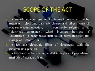 SCOPE OF THE ACT
i. to provide legal recognition for transactions carried out by
means of electronic data interchange and other means of
electronic communication, commonly referred to as
“electronic commerce”, which involves the use of
alternatives to paper-based methods of communication and
storage of information;
ii. to facilitate electronic filing of documents with the
government agencies;
iii. to facilitate electronic storage of data in place of paper-based
methods of storage of data.
 
